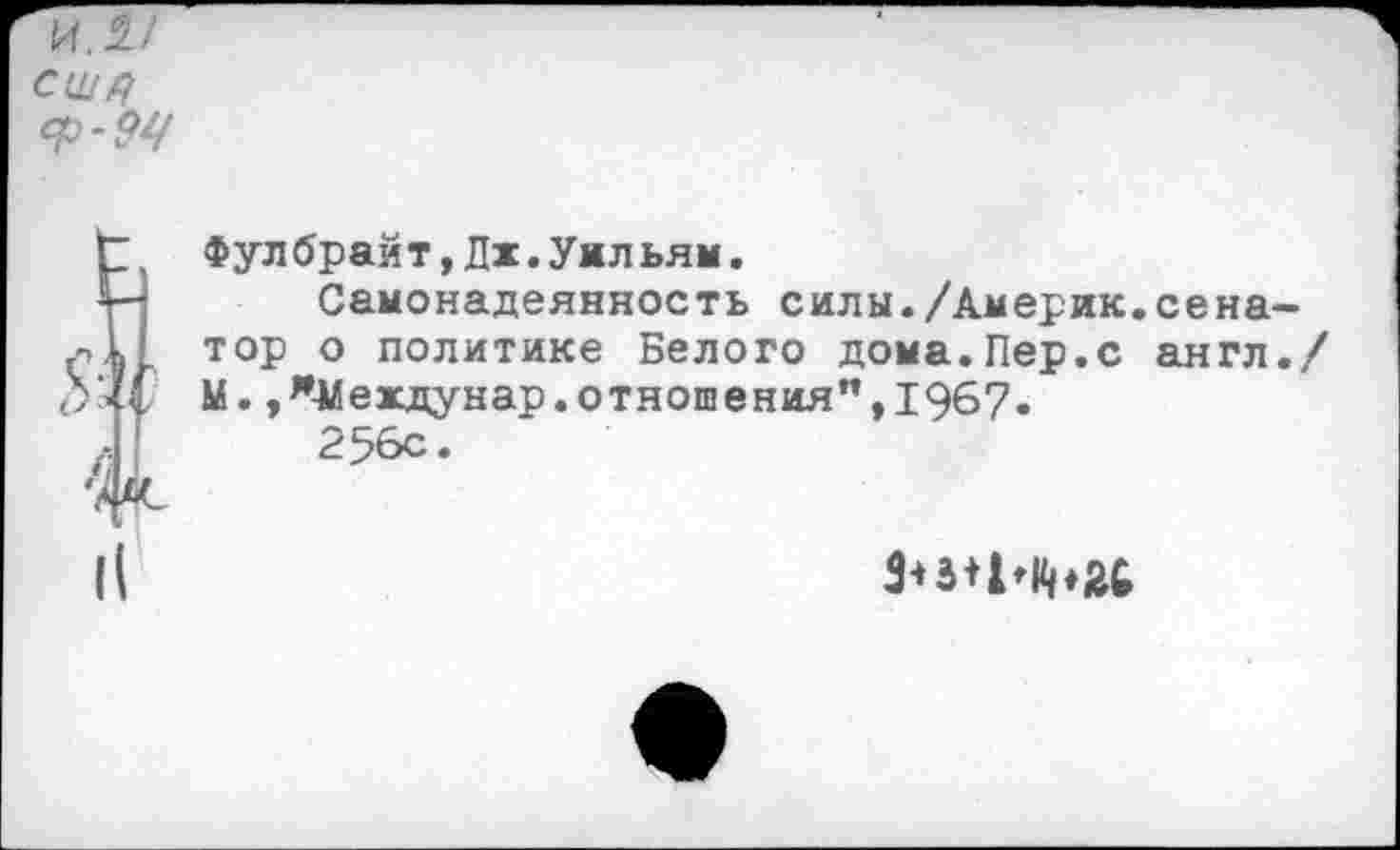 ﻿СЩЦ
Фулбрайт,Дх.Уильям.
4— Самонадеянность силы./Америк.сена-тор о политике Белого дома.Пер.с англ./
>1 М.,*Мехдунар.отношения”,1967.
Л 256С’
